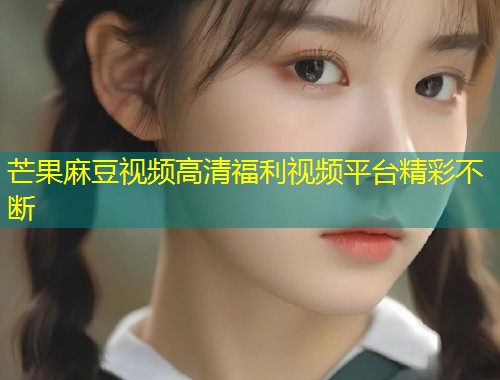 芒果麻豆视频高清福利视频平台精彩不断