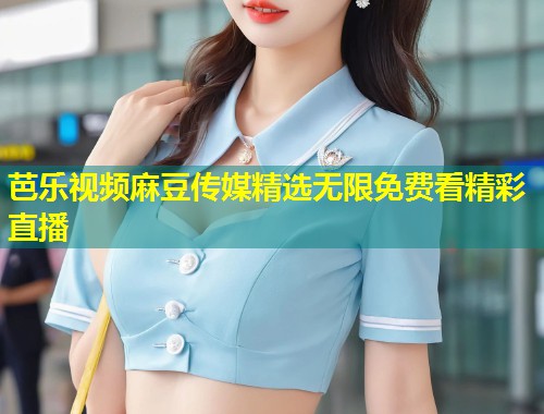 芭乐视频麻豆传媒精选无限免费看精彩直播
