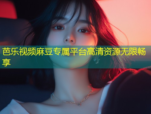 芭乐视频麻豆专属平台高清资源无限畅享