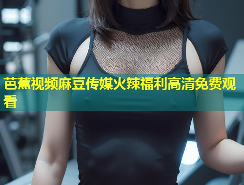 芭蕉视频麻豆传媒火辣福利高清免费观看