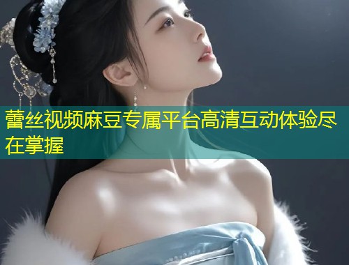 蕾丝视频麻豆专属平台高清互动体验尽在掌握