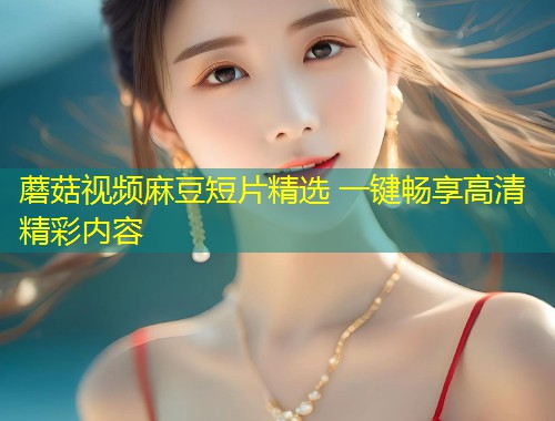 蘑菇视频麻豆短片精选 一键畅享高清精彩内容