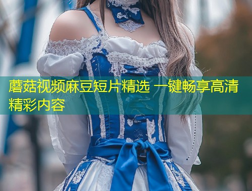 蘑菇视频麻豆短片精选 一键畅享高清精彩内容