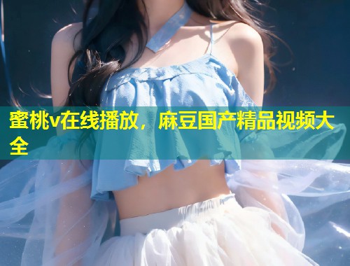 蜜桃v在线播放，麻豆国产精品视频大全