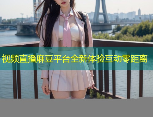 视频直播麻豆平台全新体验互动零距离