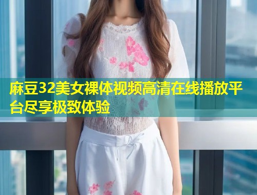 麻豆32美女裸体视频高清在线播放平台尽享极致体验