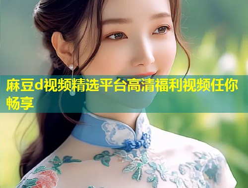 麻豆d视频精选平台高清福利视频任你畅享