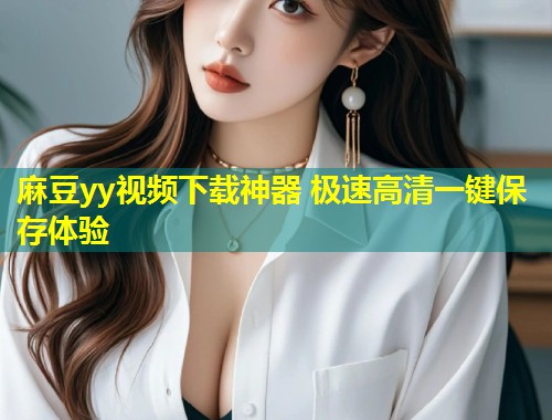 麻豆yy视频下载神器 极速高清一键保存体验