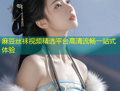 麻豆丝袜视频精选平台高清流畅一站式体验