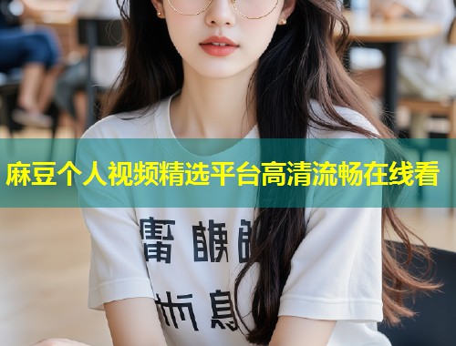麻豆个人视频精选平台高清流畅在线看