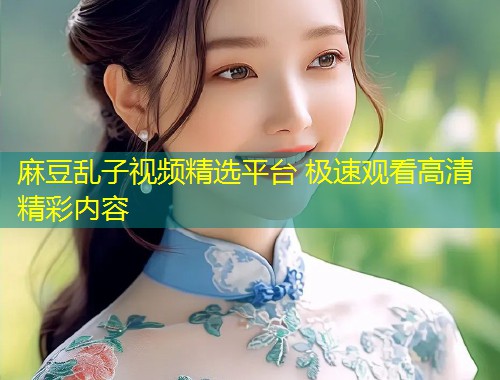 麻豆乱子视频精选平台 极速观看高清精彩内容