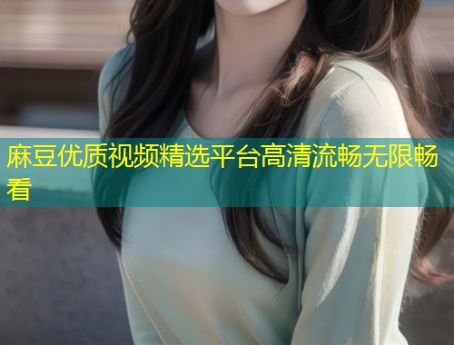 麻豆优质视频精选平台高清流畅无限畅看