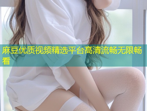 麻豆优质视频精选平台高清流畅无限畅看