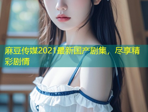 麻豆传媒2021最新国产剧集，尽享精彩剧情