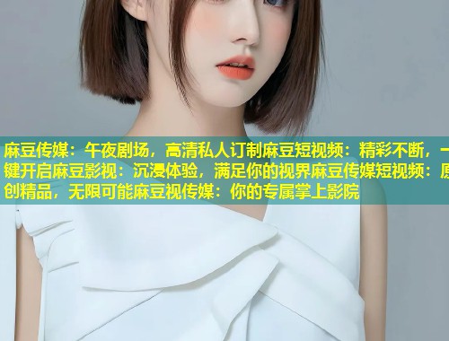 麻豆传媒：午夜剧场，高清私人订制麻豆短视频：精彩不断，一键开启麻豆影视：沉浸体验，满足你的视界麻豆传媒短视频：原创精品，无限可能麻豆视传媒：你的专属掌上影院
