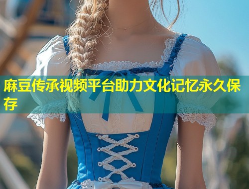 麻豆传承视频平台助力文化记忆永久保存