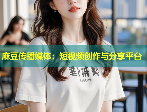 麻豆传播媒体：短视频创作与分享平台