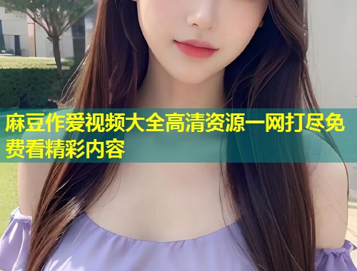麻豆作爱视频大全高清资源一网打尽免费看精彩内容