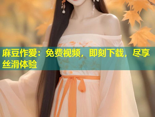 麻豆作爱：免费视频，即刻下载，尽享丝滑体验