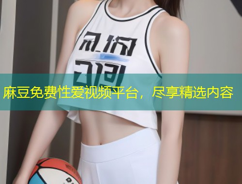 麻豆免费性爱视频平台，尽享精选内容
