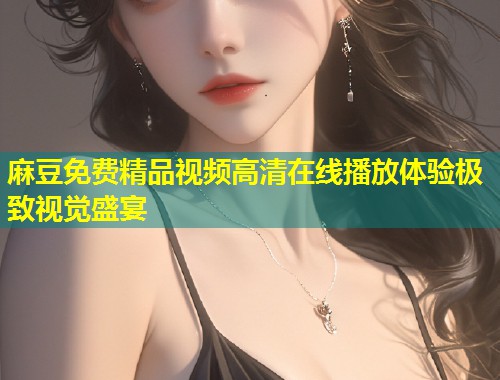 麻豆免费精品视频高清在线播放体验极致视觉盛宴