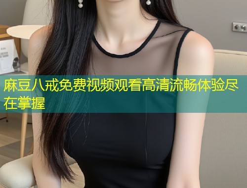 麻豆八戒免费视频观看高清流畅体验尽在掌握