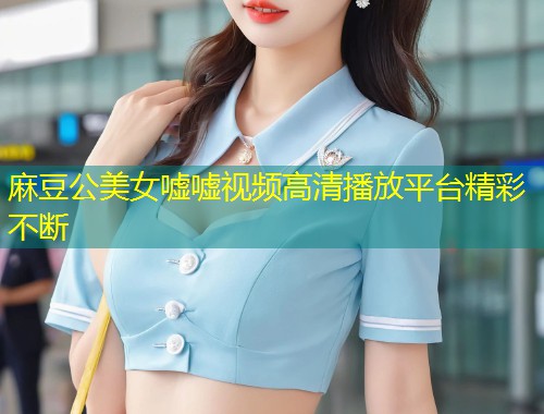 麻豆公美女嘘嘘视频高清播放平台精彩不断