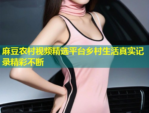麻豆农村视频精选平台乡村生活真实记录精彩不断