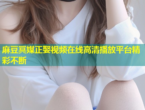 麻豆冥媒正娶视频在线高清播放平台精彩不断