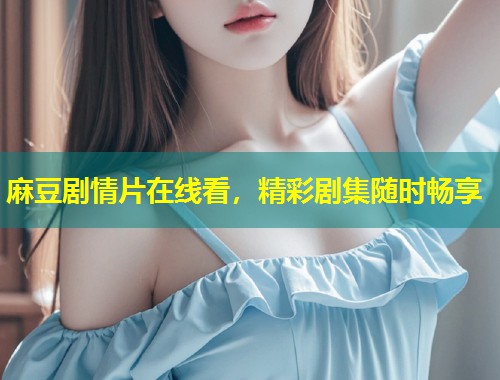 麻豆剧情片在线看，精彩剧集随时畅享