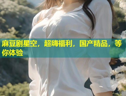 麻豆剧星空，超嗨福利，国产精品，等你体验