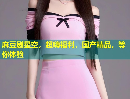 麻豆剧星空，超嗨福利，国产精品，等你体验