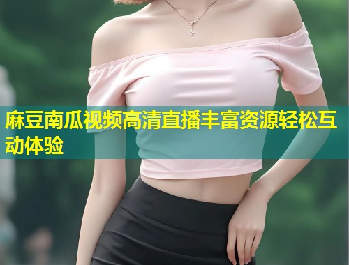 麻豆南瓜视频高清直播丰富资源轻松互动体验