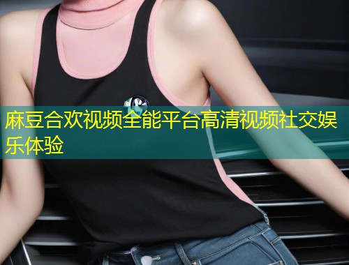 麻豆合欢视频全能平台高清视频社交娱乐体验
