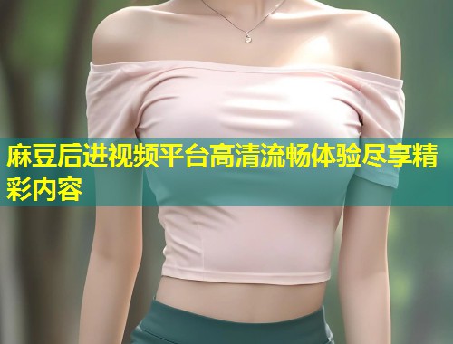 麻豆后进视频平台高清流畅体验尽享精彩内容