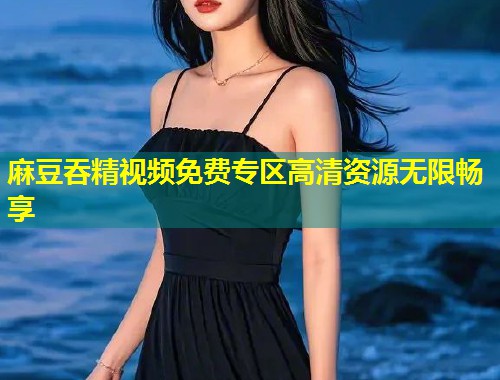麻豆吞精视频免费专区高清资源无限畅享