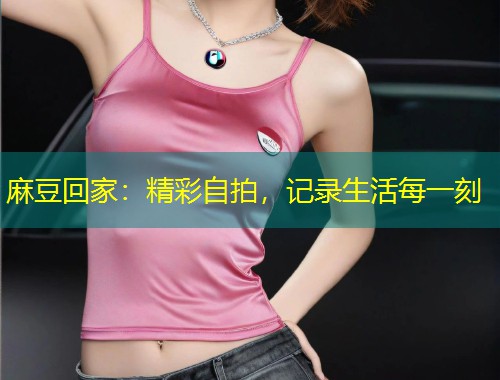 麻豆回家：精彩自拍，记录生活每一刻