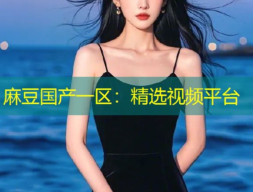 麻豆国产一区：精选视频平台