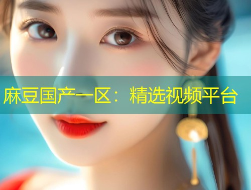 麻豆国产一区：精选视频平台