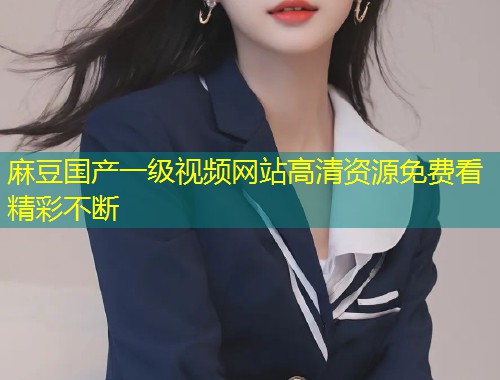 麻豆国产一级视频网站高清资源免费看精彩不断