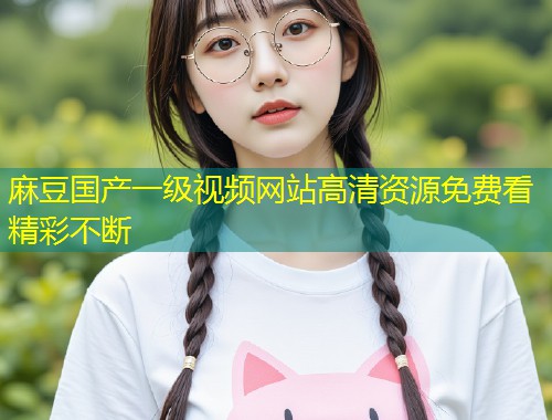 麻豆国产一级视频网站高清资源免费看精彩不断