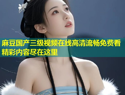 麻豆国产三级视频在线高清流畅免费看精彩内容尽在这里