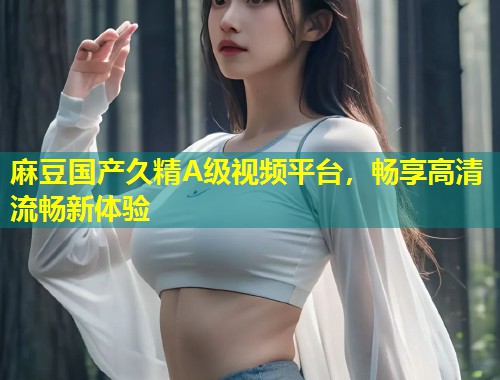 麻豆国产久精A级视频平台，畅享高清流畅新体验