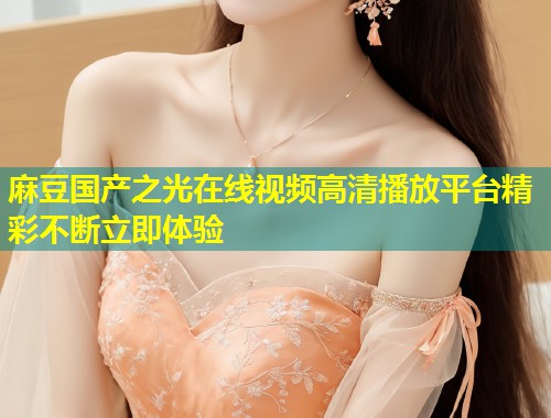 麻豆国产之光在线视频高清播放平台精彩不断立即体验