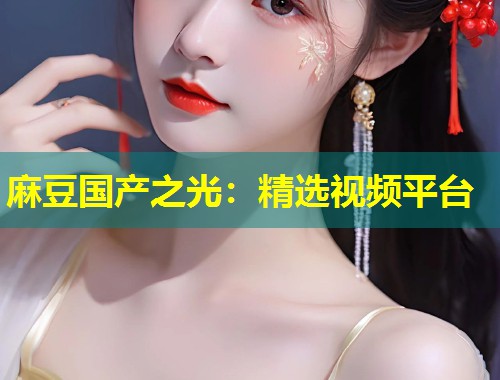 麻豆国产之光：精选视频平台