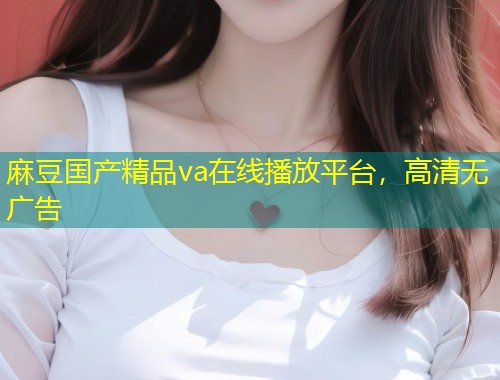 麻豆国产精品va在线播放平台，高清无广告