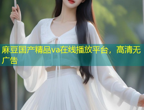 麻豆国产精品va在线播放平台，高清无广告