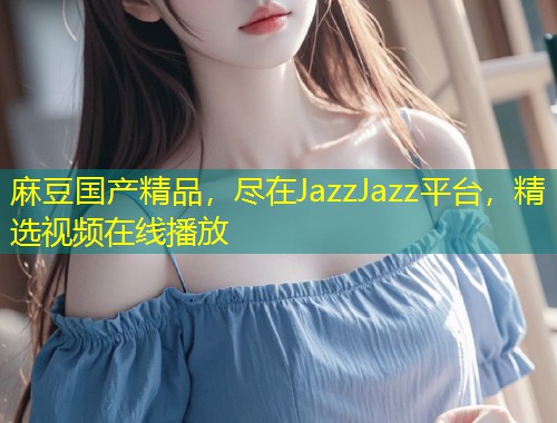 麻豆国产精品，尽在JazzJazz平台，精选视频在线播放