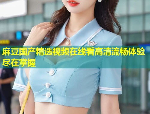 麻豆国产精选视频在线看高清流畅体验尽在掌握