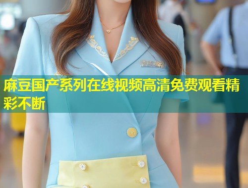 麻豆国产系列在线视频高清免费观看精彩不断